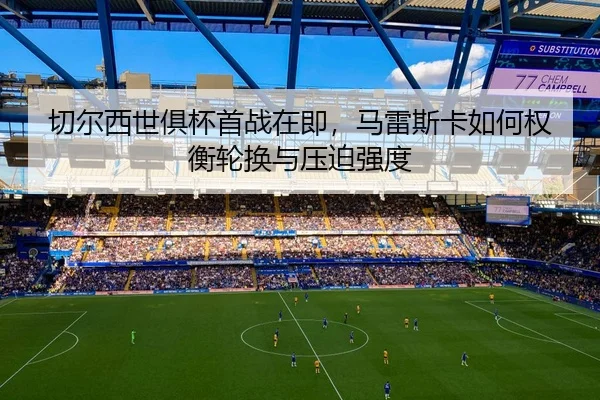 切尔西世俱杯首战在即，马雷斯卡如何权衡轮换与压迫强度